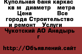 Купольная-баня-каркас 12 кв.м. диаметр 4 метра  › Цена ­ 32 000 - Все города Строительство и ремонт » Услуги   . Чукотский АО,Анадырь г.